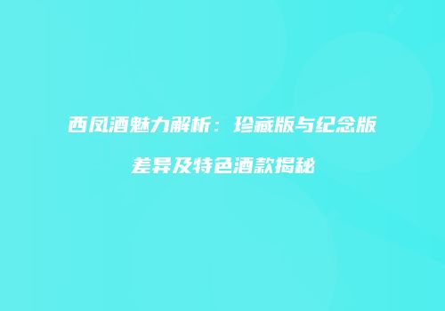 西凤酒魅力解析：珍藏版与纪念版差异及特色酒款揭秘