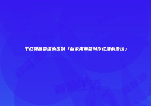 干红和葡萄酒的区别「自家用葡萄制作红酒的做法」