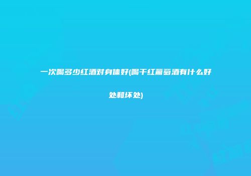 一次喝多少红酒对身体好(喝干红葡萄酒有什么好处和坏处)