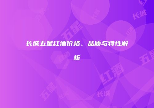 长城五星红酒价格、品质与特性解析