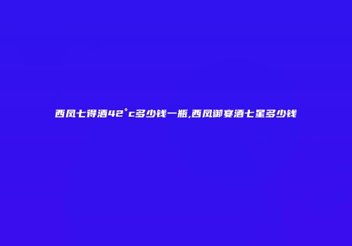 西凤七得酒42°c多少钱一瓶,西凤御宴酒七星多少钱