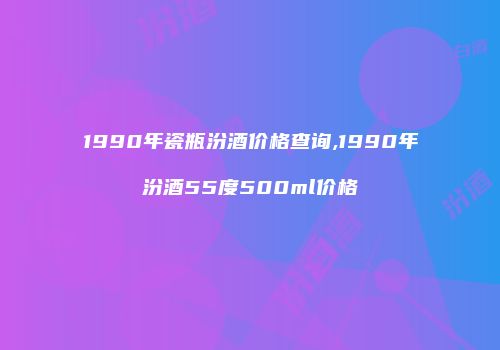 1990年瓷瓶汾酒价格查询,1990年汾酒55度500ml价格