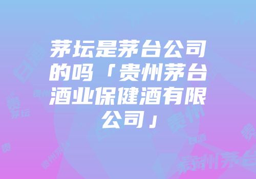 茅坛是茅台公司的吗「贵州茅台酒业保健酒有限公司」