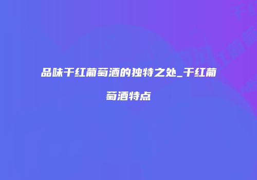 品味干红葡萄酒的独特之处_干红葡萄酒特点