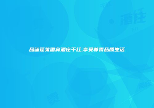 品味蓬莱国宾酒庄干红,享受尊贵品质生活