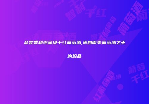 品尝智利珍藏级干红葡萄酒,来自南美葡萄酒之王的珍品