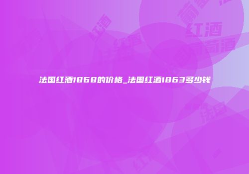 法国红酒1868的价格_法国红酒1863多少钱