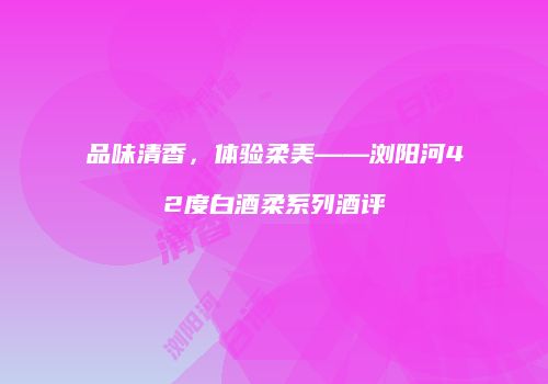 品味清香，体验柔美——浏阳河42度白酒柔系列酒评