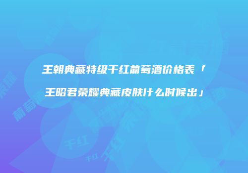 王朝典藏特级干红葡萄酒价格表「王昭君荣耀典藏皮肤什么时候出」