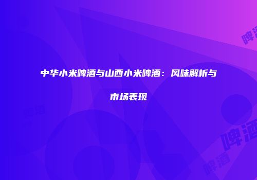 中华小米啤酒与山西小米啤酒：风味解析与市场表现