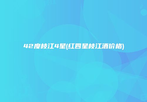 42度枝江4星(红四星枝江酒价格)