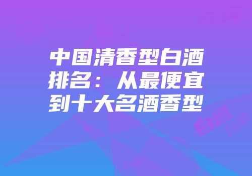 中国清香型白酒排名：从最便宜到十大名酒香型