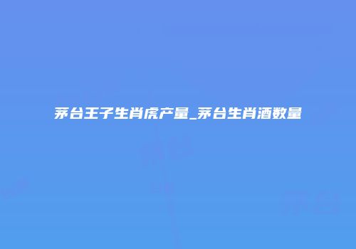 茅台王子生肖虎产量_茅台生肖酒数量