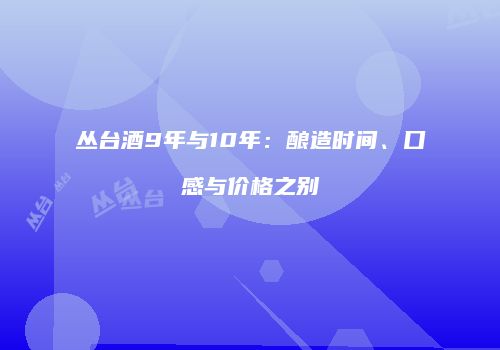 丛台酒9年与10年：酿造时间、口感与价格之别