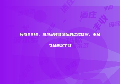 玛歌2012：波尔多传奇酒庄的优雅佳酿，市场与品鉴双丰收
