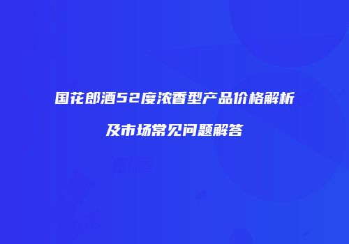 国花郎酒52度浓香型产品价格解析及市场常见问题解答