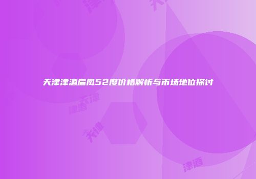 天津津酒扁凤52度价格解析与市场地位探讨
