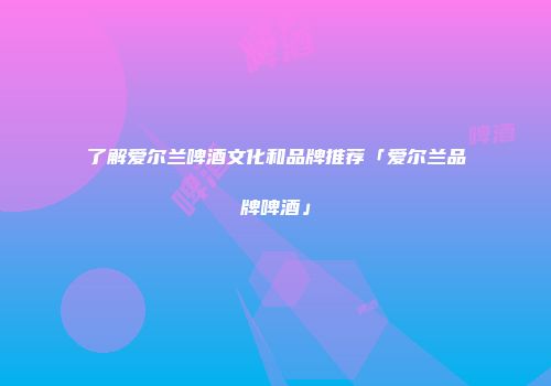 了解爱尔兰啤酒文化和品牌推荐「爱尔兰品牌啤酒」