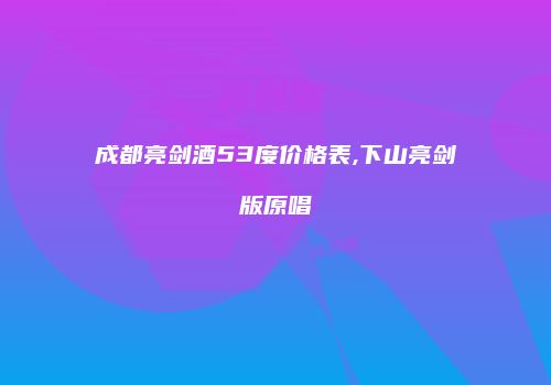 成都亮剑酒53度价格表,下山亮剑版原唱