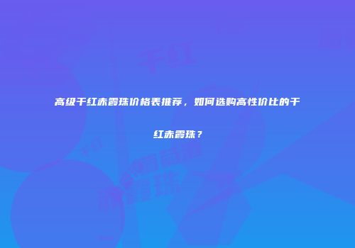 高级干红赤霞珠价格表推荐，如何选购高性价比的干红赤霞珠？