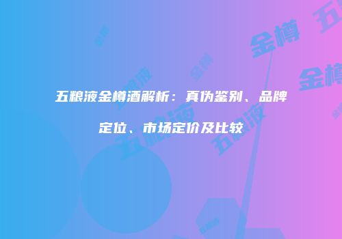 五粮液金樽酒解析：真伪鉴别、品牌定位、市场定价及比较