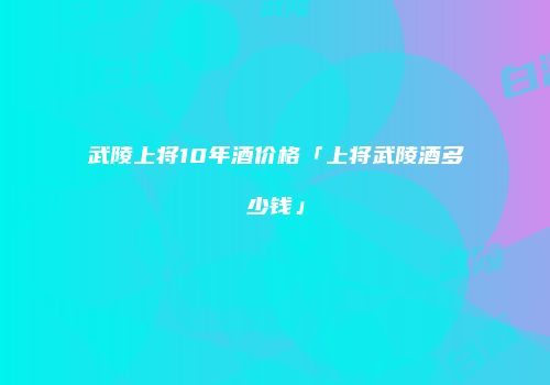 武陵上将10年酒价格「上将武陵酒多少钱」