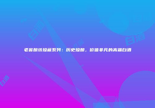 老窖酿坊珍藏系列：历史珍酿，价值非凡的高端白酒