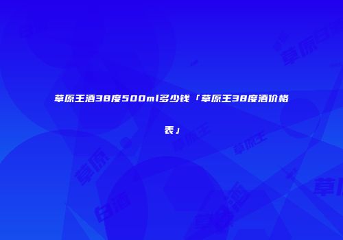 草原王酒38度500ml多少钱「草原王38度酒价格表」