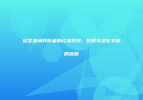 纪念澳洲开拓者的红酒系列：历史与文化交融的佳酿