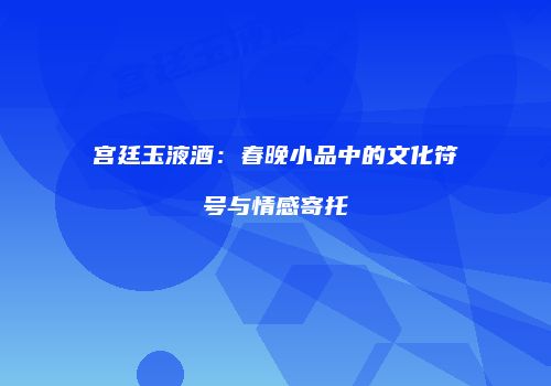 宫廷玉液酒：春晚小品中的文化符号与情感寄托