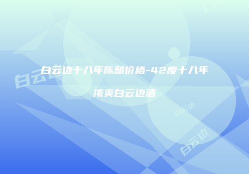 白云边十八年陈酿价格-42度十八年浓爽白云边酒