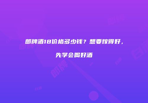 郎牌酒18价格多少钱？想要嫁得好，先学会喝好酒