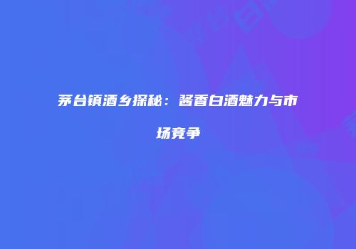 茅台镇酒乡探秘：酱香白酒魅力与市场竞争