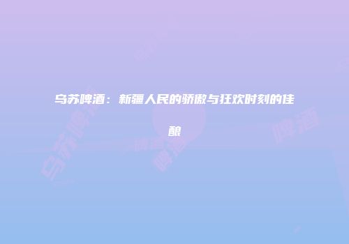 乌苏啤酒：新疆人民的骄傲与狂欢时刻的佳酿
