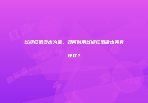 过期红酒变废为宝，如何利用过期红酒做出美食佳饮？
