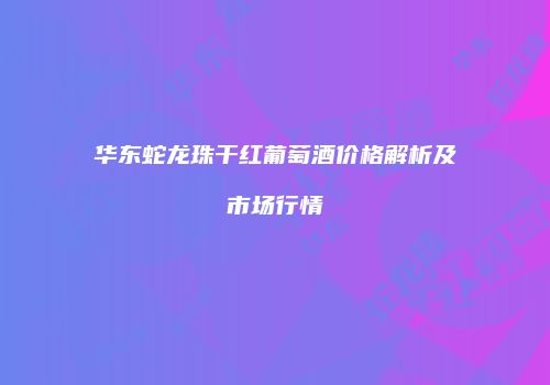 华东蛇龙珠干红葡萄酒价格解析及市场行情