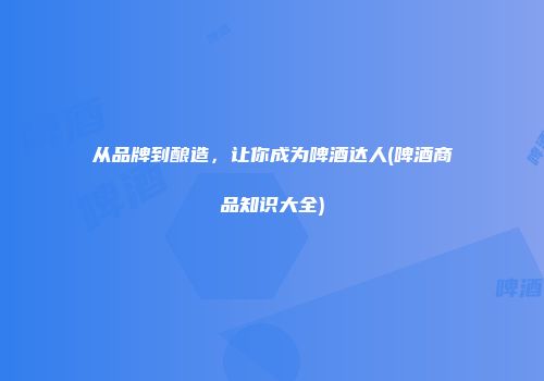 从品牌到酿造，让你成为啤酒达人(啤酒商品知识大全)