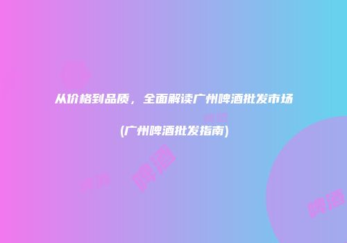从价格到品质，全面解读广州啤酒批发市场(广州啤酒批发指南)