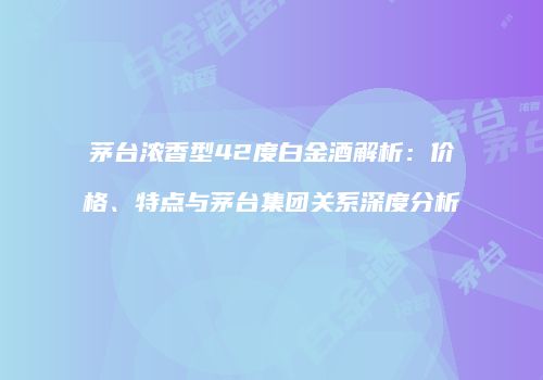 茅台浓香型42度白金酒解析：价格、特点与茅台集团关系深度分析