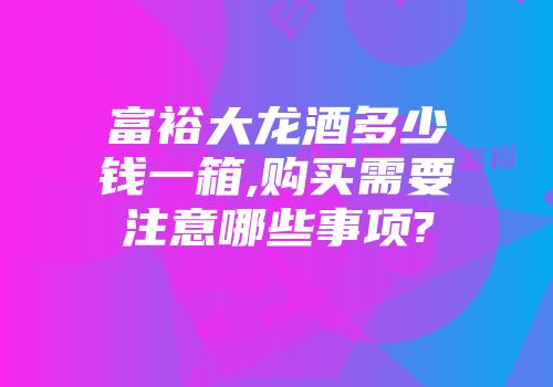 富裕大龙酒多少钱一箱,购买需要注意哪些事项?