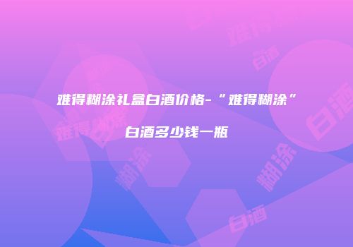 难得糊涂礼盒白酒价格-“难得糊涂”白酒多少钱一瓶