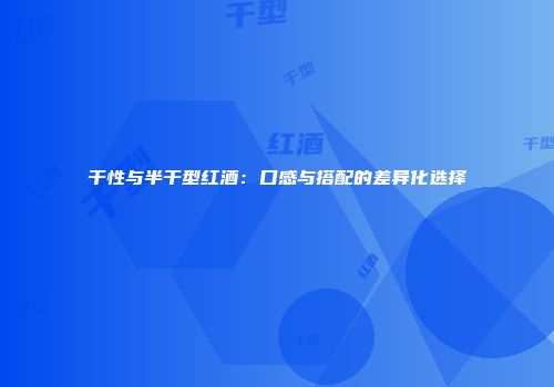 干性与半干型红酒：口感与搭配的差异化选择