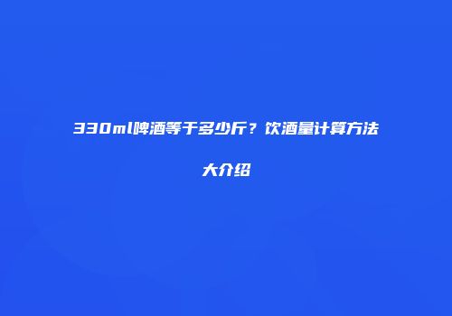330ml啤酒等于多少斤？饮酒量计算方法大介绍