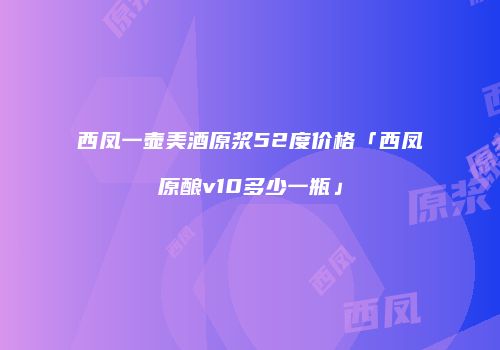 西凤一壶美酒原浆52度价格「西凤原酿v10多少一瓶」