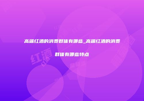 高端红酒的消费群体有哪些_高端红酒的消费群体有哪些特点