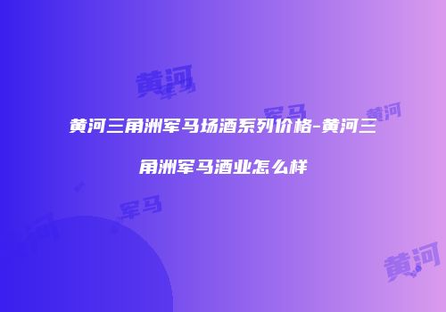 黄河三角洲军马场酒系列价格-黄河三角洲军马酒业怎么样