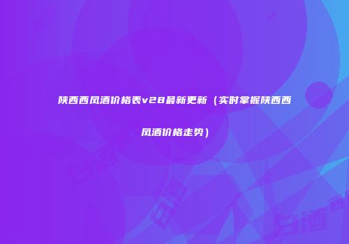 陕西西凤酒价格表v28最新更新（实时掌握陕西西凤酒价格走势）