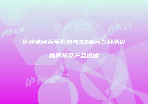 泸州老窖百年泸池与38度大兴合酒价格解析及产品概述