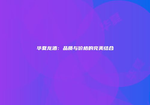 华夏龙酒：品质与价格的完美结合