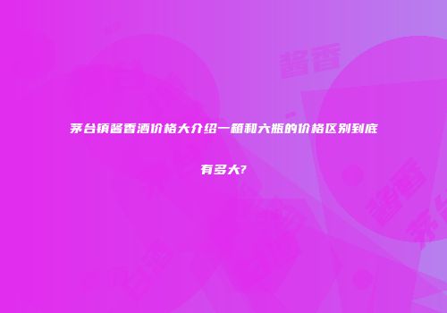 茅台镇酱香酒价格大介绍一箱和六瓶的价格区别到底有多大?
